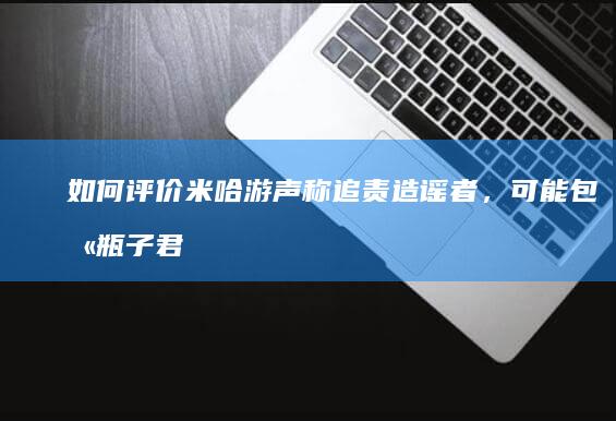 如何评价米哈游声称追责造谣者，可能包含瓶子君152？